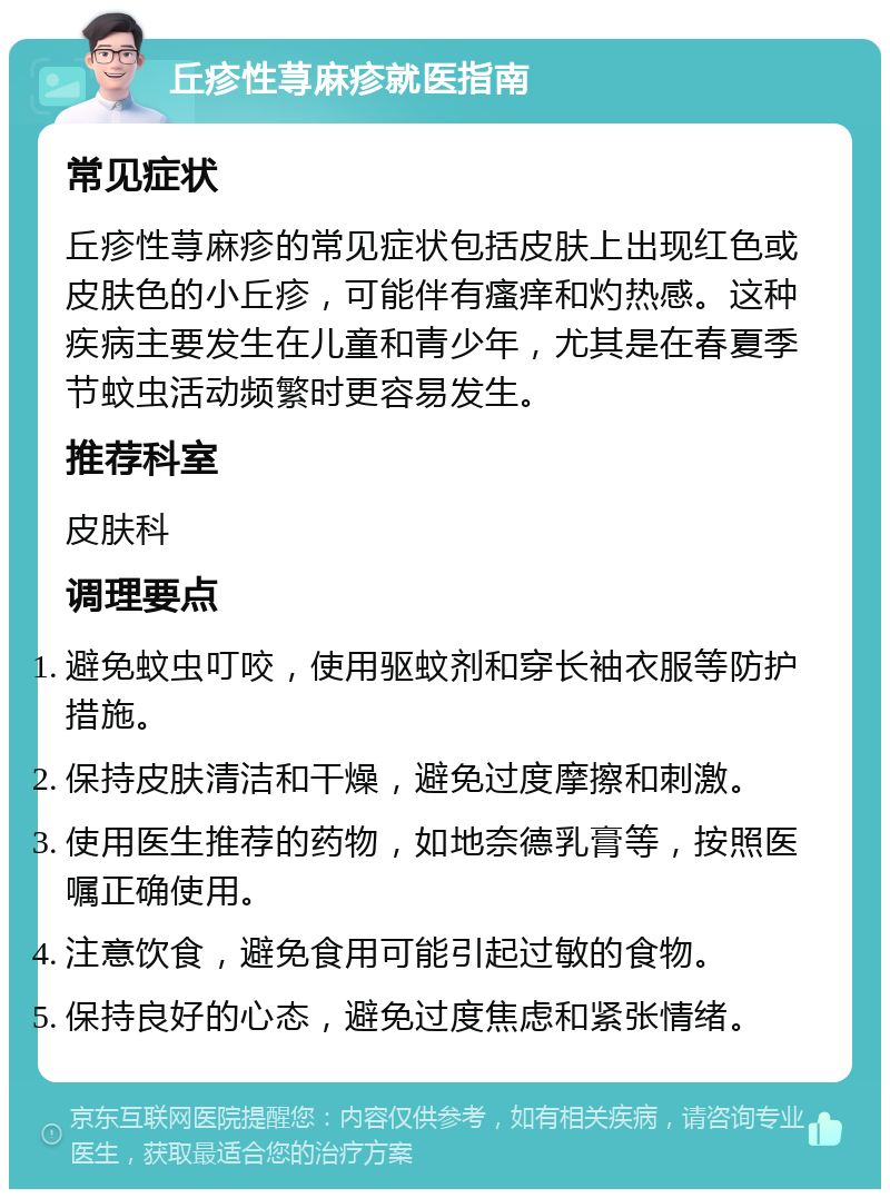 丘疹性荨麻疹就医指南 常见症状 丘疹性荨麻疹的常见症状包括皮肤上出现红色或皮肤色的小丘疹，可能伴有瘙痒和灼热感。这种疾病主要发生在儿童和青少年，尤其是在春夏季节蚊虫活动频繁时更容易发生。 推荐科室 皮肤科 调理要点 避免蚊虫叮咬，使用驱蚊剂和穿长袖衣服等防护措施。 保持皮肤清洁和干燥，避免过度摩擦和刺激。 使用医生推荐的药物，如地奈德乳膏等，按照医嘱正确使用。 注意饮食，避免食用可能引起过敏的食物。 保持良好的心态，避免过度焦虑和紧张情绪。