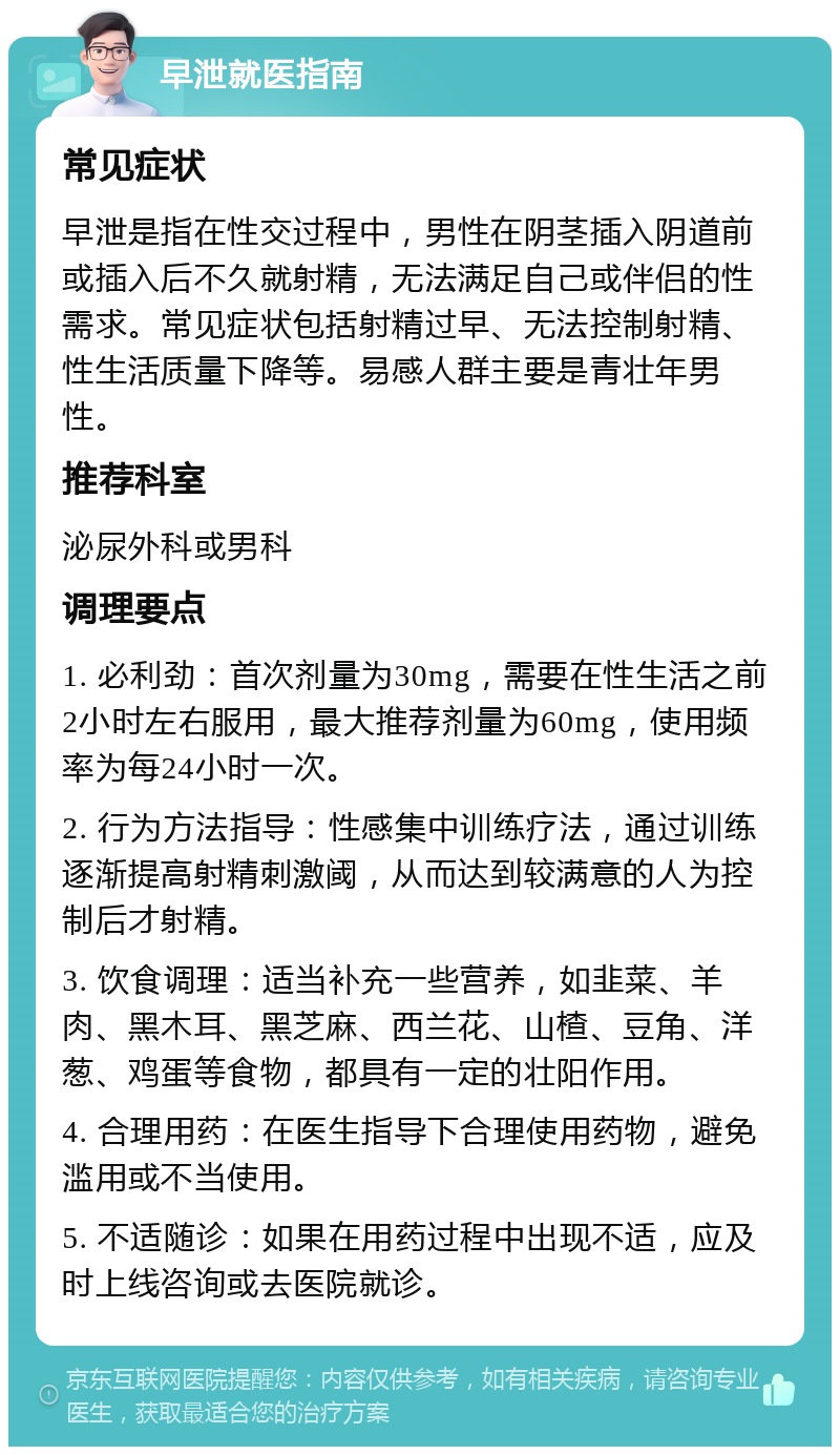 早泄就医指南 常见症状 早泄是指在性交过程中，男性在阴茎插入阴道前或插入后不久就射精，无法满足自己或伴侣的性需求。常见症状包括射精过早、无法控制射精、性生活质量下降等。易感人群主要是青壮年男性。 推荐科室 泌尿外科或男科 调理要点 1. 必利劲：首次剂量为30mg，需要在性生活之前2小时左右服用，最大推荐剂量为60mg，使用频率为每24小时一次。 2. 行为方法指导：性感集中训练疗法，通过训练逐渐提高射精刺激阈，从而达到较满意的人为控制后才射精。 3. 饮食调理：适当补充一些营养，如韭菜、羊肉、黑木耳、黑芝麻、西兰花、山楂、豆角、洋葱、鸡蛋等食物，都具有一定的壮阳作用。 4. 合理用药：在医生指导下合理使用药物，避免滥用或不当使用。 5. 不适随诊：如果在用药过程中出现不适，应及时上线咨询或去医院就诊。