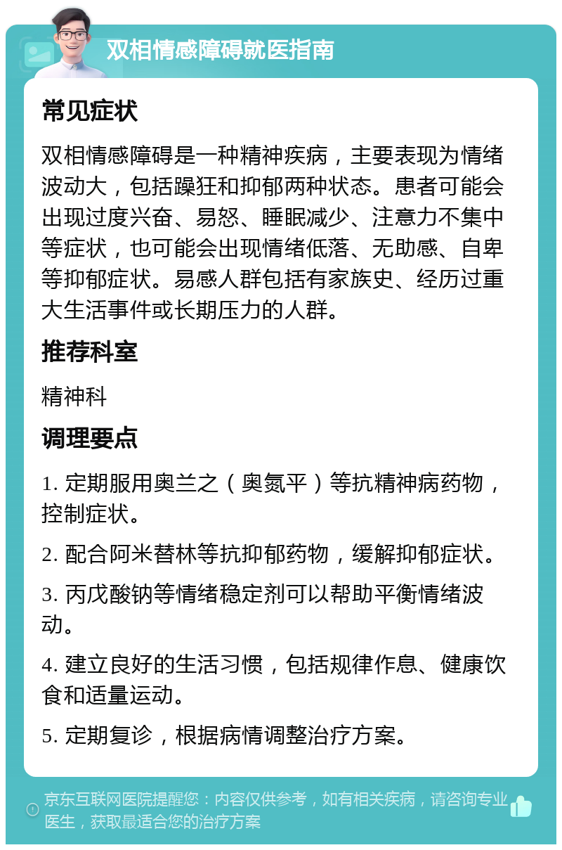 双相情感障碍就医指南 常见症状 双相情感障碍是一种精神疾病，主要表现为情绪波动大，包括躁狂和抑郁两种状态。患者可能会出现过度兴奋、易怒、睡眠减少、注意力不集中等症状，也可能会出现情绪低落、无助感、自卑等抑郁症状。易感人群包括有家族史、经历过重大生活事件或长期压力的人群。 推荐科室 精神科 调理要点 1. 定期服用奥兰之（奥氮平）等抗精神病药物，控制症状。 2. 配合阿米替林等抗抑郁药物，缓解抑郁症状。 3. 丙戊酸钠等情绪稳定剂可以帮助平衡情绪波动。 4. 建立良好的生活习惯，包括规律作息、健康饮食和适量运动。 5. 定期复诊，根据病情调整治疗方案。