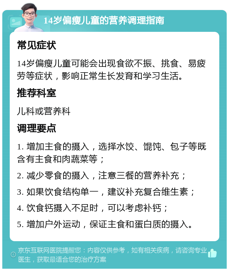 14岁偏瘦儿童的营养调理指南 常见症状 14岁偏瘦儿童可能会出现食欲不振、挑食、易疲劳等症状，影响正常生长发育和学习生活。 推荐科室 儿科或营养科 调理要点 1. 增加主食的摄入，选择水饺、馄饨、包子等既含有主食和肉蔬菜等； 2. 减少零食的摄入，注意三餐的营养补充； 3. 如果饮食结构单一，建议补充复合维生素； 4. 饮食钙摄入不足时，可以考虑补钙； 5. 增加户外运动，保证主食和蛋白质的摄入。