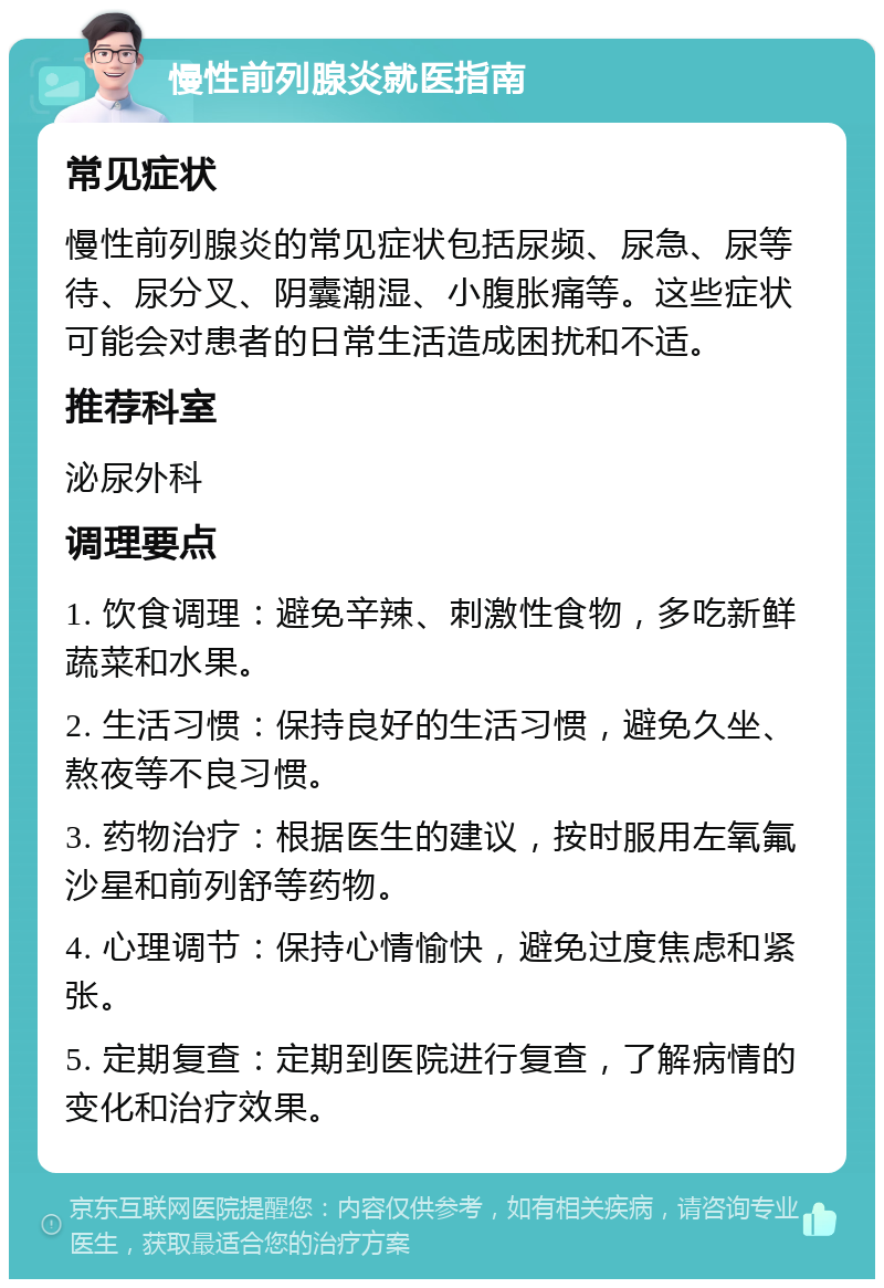 慢性前列腺炎就医指南 常见症状 慢性前列腺炎的常见症状包括尿频、尿急、尿等待、尿分叉、阴囊潮湿、小腹胀痛等。这些症状可能会对患者的日常生活造成困扰和不适。 推荐科室 泌尿外科 调理要点 1. 饮食调理：避免辛辣、刺激性食物，多吃新鲜蔬菜和水果。 2. 生活习惯：保持良好的生活习惯，避免久坐、熬夜等不良习惯。 3. 药物治疗：根据医生的建议，按时服用左氧氟沙星和前列舒等药物。 4. 心理调节：保持心情愉快，避免过度焦虑和紧张。 5. 定期复查：定期到医院进行复查，了解病情的变化和治疗效果。