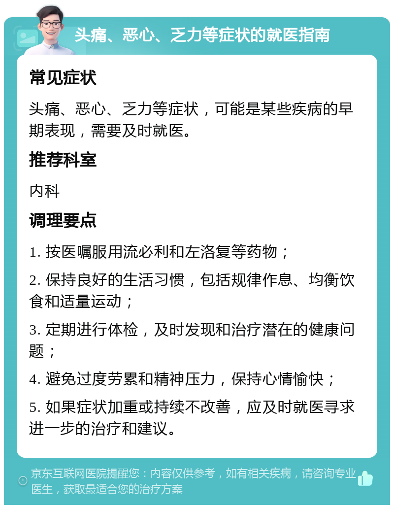 头痛、恶心、乏力等症状的就医指南 常见症状 头痛、恶心、乏力等症状，可能是某些疾病的早期表现，需要及时就医。 推荐科室 内科 调理要点 1. 按医嘱服用流必利和左洛复等药物； 2. 保持良好的生活习惯，包括规律作息、均衡饮食和适量运动； 3. 定期进行体检，及时发现和治疗潜在的健康问题； 4. 避免过度劳累和精神压力，保持心情愉快； 5. 如果症状加重或持续不改善，应及时就医寻求进一步的治疗和建议。