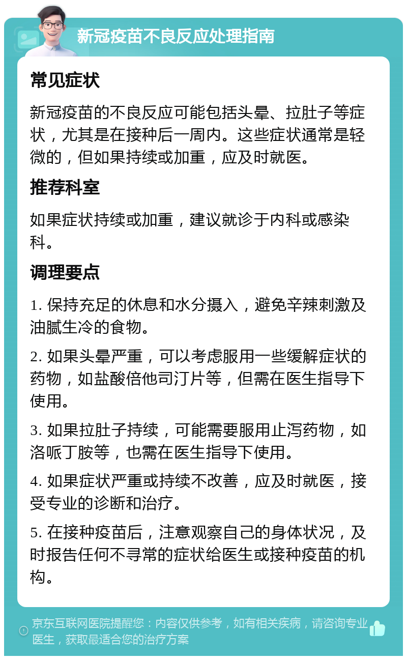 新冠疫苗不良反应处理指南 常见症状 新冠疫苗的不良反应可能包括头晕、拉肚子等症状，尤其是在接种后一周内。这些症状通常是轻微的，但如果持续或加重，应及时就医。 推荐科室 如果症状持续或加重，建议就诊于内科或感染科。 调理要点 1. 保持充足的休息和水分摄入，避免辛辣刺激及油腻生冷的食物。 2. 如果头晕严重，可以考虑服用一些缓解症状的药物，如盐酸倍他司汀片等，但需在医生指导下使用。 3. 如果拉肚子持续，可能需要服用止泻药物，如洛哌丁胺等，也需在医生指导下使用。 4. 如果症状严重或持续不改善，应及时就医，接受专业的诊断和治疗。 5. 在接种疫苗后，注意观察自己的身体状况，及时报告任何不寻常的症状给医生或接种疫苗的机构。