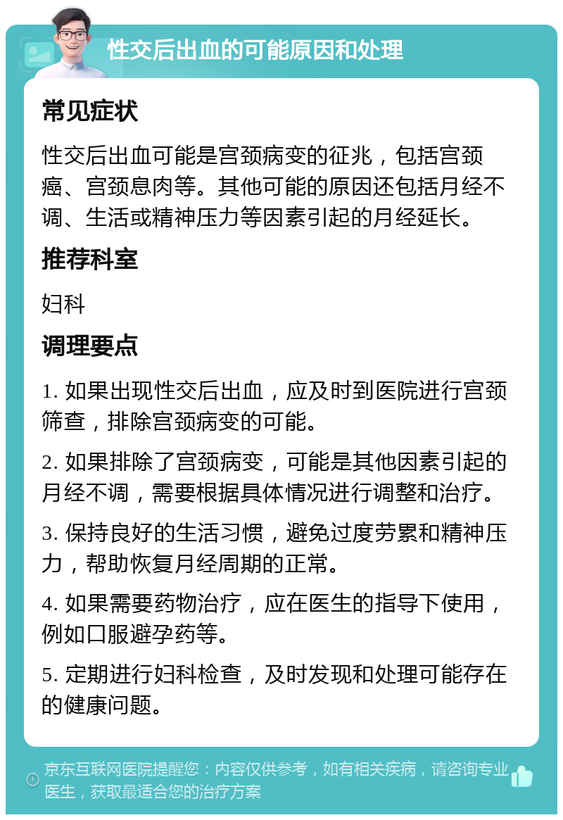 性交后出血的可能原因和处理 常见症状 性交后出血可能是宫颈病变的征兆，包括宫颈癌、宫颈息肉等。其他可能的原因还包括月经不调、生活或精神压力等因素引起的月经延长。 推荐科室 妇科 调理要点 1. 如果出现性交后出血，应及时到医院进行宫颈筛查，排除宫颈病变的可能。 2. 如果排除了宫颈病变，可能是其他因素引起的月经不调，需要根据具体情况进行调整和治疗。 3. 保持良好的生活习惯，避免过度劳累和精神压力，帮助恢复月经周期的正常。 4. 如果需要药物治疗，应在医生的指导下使用，例如口服避孕药等。 5. 定期进行妇科检查，及时发现和处理可能存在的健康问题。