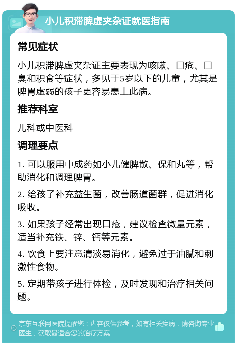 小儿积滞脾虚夹杂证就医指南 常见症状 小儿积滞脾虚夹杂证主要表现为咳嗽、口疮、口臭和积食等症状，多见于5岁以下的儿童，尤其是脾胃虚弱的孩子更容易患上此病。 推荐科室 儿科或中医科 调理要点 1. 可以服用中成药如小儿健脾散、保和丸等，帮助消化和调理脾胃。 2. 给孩子补充益生菌，改善肠道菌群，促进消化吸收。 3. 如果孩子经常出现口疮，建议检查微量元素，适当补充铁、锌、钙等元素。 4. 饮食上要注意清淡易消化，避免过于油腻和刺激性食物。 5. 定期带孩子进行体检，及时发现和治疗相关问题。