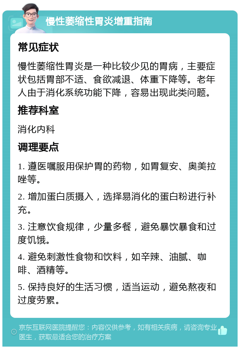 慢性萎缩性胃炎增重指南 常见症状 慢性萎缩性胃炎是一种比较少见的胃病，主要症状包括胃部不适、食欲减退、体重下降等。老年人由于消化系统功能下降，容易出现此类问题。 推荐科室 消化内科 调理要点 1. 遵医嘱服用保护胃的药物，如胃复安、奥美拉唑等。 2. 增加蛋白质摄入，选择易消化的蛋白粉进行补充。 3. 注意饮食规律，少量多餐，避免暴饮暴食和过度饥饿。 4. 避免刺激性食物和饮料，如辛辣、油腻、咖啡、酒精等。 5. 保持良好的生活习惯，适当运动，避免熬夜和过度劳累。