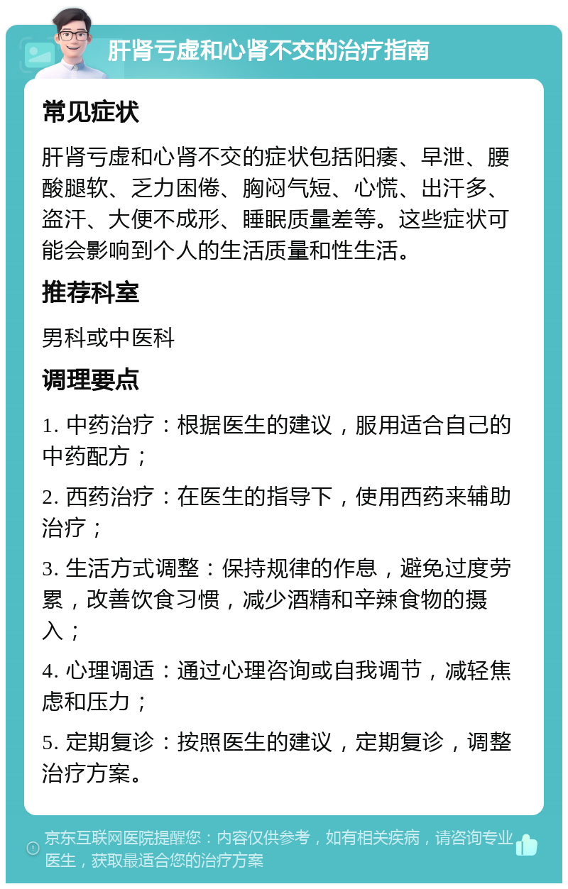 肝肾亏虚和心肾不交的治疗指南 常见症状 肝肾亏虚和心肾不交的症状包括阳痿、早泄、腰酸腿软、乏力困倦、胸闷气短、心慌、出汗多、盗汗、大便不成形、睡眠质量差等。这些症状可能会影响到个人的生活质量和性生活。 推荐科室 男科或中医科 调理要点 1. 中药治疗：根据医生的建议，服用适合自己的中药配方； 2. 西药治疗：在医生的指导下，使用西药来辅助治疗； 3. 生活方式调整：保持规律的作息，避免过度劳累，改善饮食习惯，减少酒精和辛辣食物的摄入； 4. 心理调适：通过心理咨询或自我调节，减轻焦虑和压力； 5. 定期复诊：按照医生的建议，定期复诊，调整治疗方案。