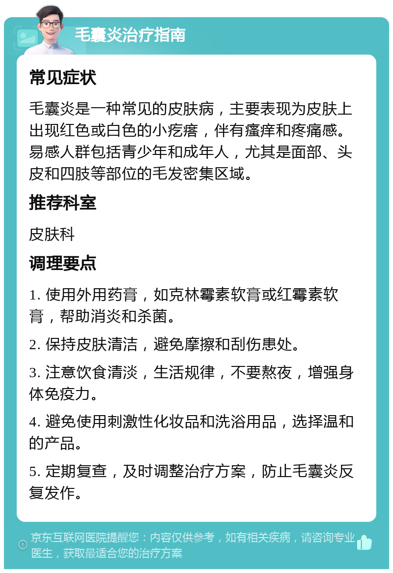 毛囊炎治疗指南 常见症状 毛囊炎是一种常见的皮肤病，主要表现为皮肤上出现红色或白色的小疙瘩，伴有瘙痒和疼痛感。易感人群包括青少年和成年人，尤其是面部、头皮和四肢等部位的毛发密集区域。 推荐科室 皮肤科 调理要点 1. 使用外用药膏，如克林霉素软膏或红霉素软膏，帮助消炎和杀菌。 2. 保持皮肤清洁，避免摩擦和刮伤患处。 3. 注意饮食清淡，生活规律，不要熬夜，增强身体免疫力。 4. 避免使用刺激性化妆品和洗浴用品，选择温和的产品。 5. 定期复查，及时调整治疗方案，防止毛囊炎反复发作。