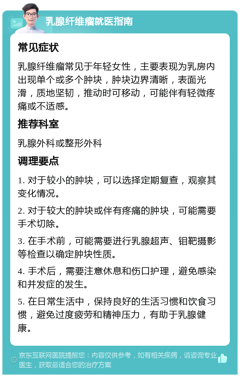 乳腺纤维瘤就医指南 常见症状 乳腺纤维瘤常见于年轻女性，主要表现为乳房内出现单个或多个肿块，肿块边界清晰，表面光滑，质地坚韧，推动时可移动，可能伴有轻微疼痛或不适感。 推荐科室 乳腺外科或整形外科 调理要点 1. 对于较小的肿块，可以选择定期复查，观察其变化情况。 2. 对于较大的肿块或伴有疼痛的肿块，可能需要手术切除。 3. 在手术前，可能需要进行乳腺超声、钼靶摄影等检查以确定肿块性质。 4. 手术后，需要注意休息和伤口护理，避免感染和并发症的发生。 5. 在日常生活中，保持良好的生活习惯和饮食习惯，避免过度疲劳和精神压力，有助于乳腺健康。