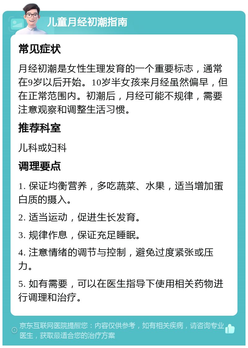 儿童月经初潮指南 常见症状 月经初潮是女性生理发育的一个重要标志，通常在9岁以后开始。10岁半女孩来月经虽然偏早，但在正常范围内。初潮后，月经可能不规律，需要注意观察和调整生活习惯。 推荐科室 儿科或妇科 调理要点 1. 保证均衡营养，多吃蔬菜、水果，适当增加蛋白质的摄入。 2. 适当运动，促进生长发育。 3. 规律作息，保证充足睡眠。 4. 注意情绪的调节与控制，避免过度紧张或压力。 5. 如有需要，可以在医生指导下使用相关药物进行调理和治疗。