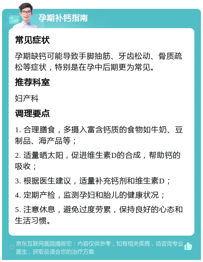 孕期补钙指南 常见症状 孕期缺钙可能导致手脚抽筋、牙齿松动、骨质疏松等症状，特别是在孕中后期更为常见。 推荐科室 妇产科 调理要点 1. 合理膳食，多摄入富含钙质的食物如牛奶、豆制品、海产品等； 2. 适量晒太阳，促进维生素D的合成，帮助钙的吸收； 3. 根据医生建议，适量补充钙剂和维生素D； 4. 定期产检，监测孕妇和胎儿的健康状况； 5. 注意休息，避免过度劳累，保持良好的心态和生活习惯。