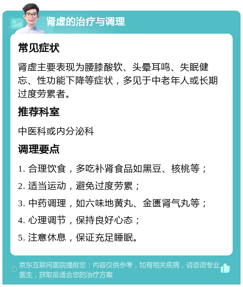 肾虚的治疗与调理 常见症状 肾虚主要表现为腰膝酸软、头晕耳鸣、失眠健忘、性功能下降等症状，多见于中老年人或长期过度劳累者。 推荐科室 中医科或内分泌科 调理要点 1. 合理饮食，多吃补肾食品如黑豆、核桃等； 2. 适当运动，避免过度劳累； 3. 中药调理，如六味地黄丸、金匮肾气丸等； 4. 心理调节，保持良好心态； 5. 注意休息，保证充足睡眠。