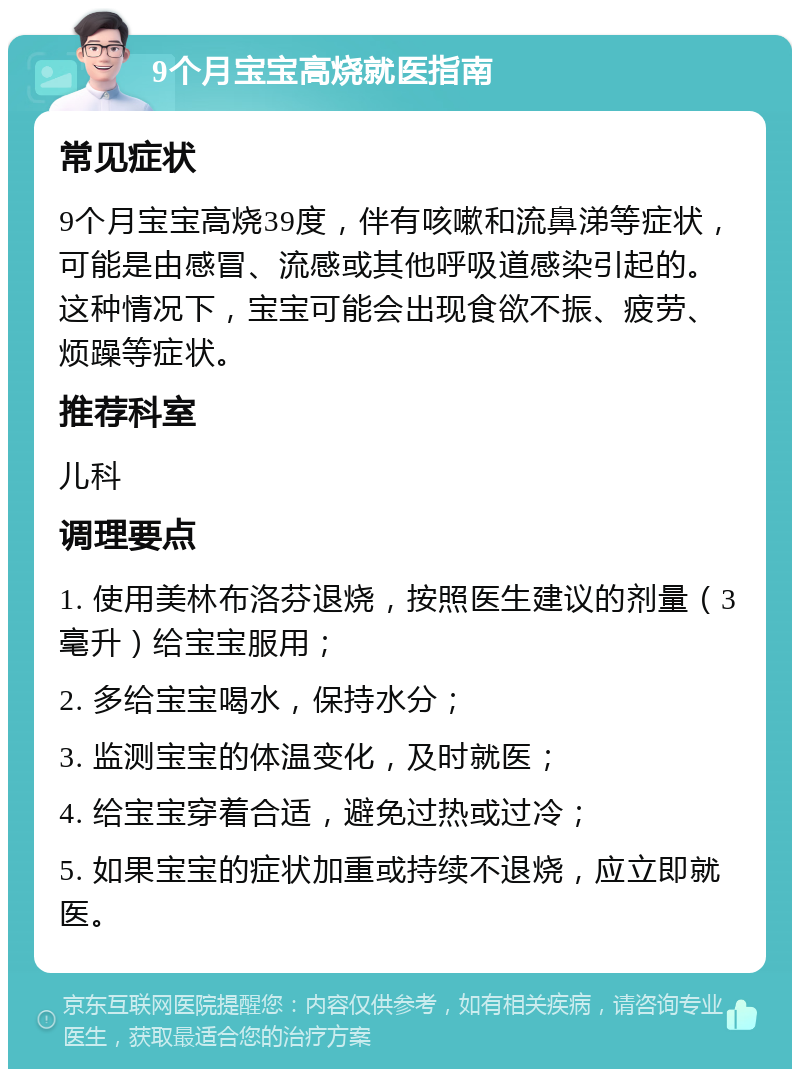 9个月宝宝高烧就医指南 常见症状 9个月宝宝高烧39度，伴有咳嗽和流鼻涕等症状，可能是由感冒、流感或其他呼吸道感染引起的。这种情况下，宝宝可能会出现食欲不振、疲劳、烦躁等症状。 推荐科室 儿科 调理要点 1. 使用美林布洛芬退烧，按照医生建议的剂量（3毫升）给宝宝服用； 2. 多给宝宝喝水，保持水分； 3. 监测宝宝的体温变化，及时就医； 4. 给宝宝穿着合适，避免过热或过冷； 5. 如果宝宝的症状加重或持续不退烧，应立即就医。