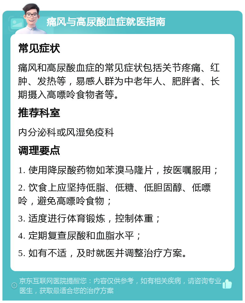 痛风与高尿酸血症就医指南 常见症状 痛风和高尿酸血症的常见症状包括关节疼痛、红肿、发热等，易感人群为中老年人、肥胖者、长期摄入高嘌呤食物者等。 推荐科室 内分泌科或风湿免疫科 调理要点 1. 使用降尿酸药物如苯溴马隆片，按医嘱服用； 2. 饮食上应坚持低脂、低糖、低胆固醇、低嘌呤，避免高嘌呤食物； 3. 适度进行体育锻炼，控制体重； 4. 定期复查尿酸和血脂水平； 5. 如有不适，及时就医并调整治疗方案。