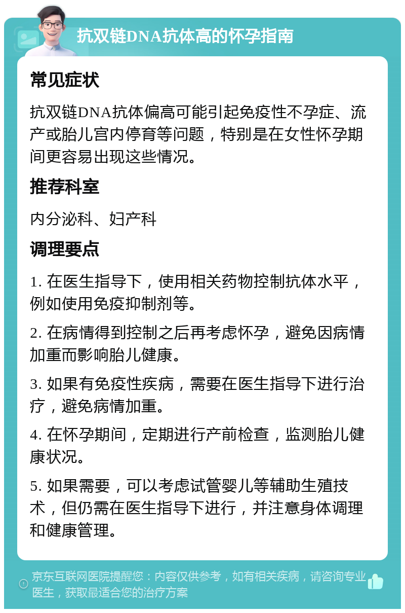 抗双链DNA抗体高的怀孕指南 常见症状 抗双链DNA抗体偏高可能引起免疫性不孕症、流产或胎儿宫内停育等问题，特别是在女性怀孕期间更容易出现这些情况。 推荐科室 内分泌科、妇产科 调理要点 1. 在医生指导下，使用相关药物控制抗体水平，例如使用免疫抑制剂等。 2. 在病情得到控制之后再考虑怀孕，避免因病情加重而影响胎儿健康。 3. 如果有免疫性疾病，需要在医生指导下进行治疗，避免病情加重。 4. 在怀孕期间，定期进行产前检查，监测胎儿健康状况。 5. 如果需要，可以考虑试管婴儿等辅助生殖技术，但仍需在医生指导下进行，并注意身体调理和健康管理。