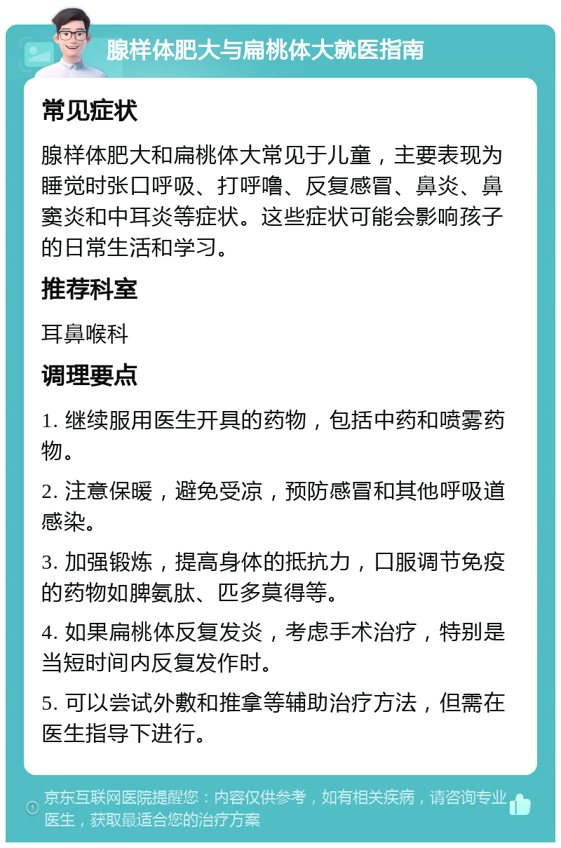 腺样体肥大与扁桃体大就医指南 常见症状 腺样体肥大和扁桃体大常见于儿童，主要表现为睡觉时张口呼吸、打呼噜、反复感冒、鼻炎、鼻窦炎和中耳炎等症状。这些症状可能会影响孩子的日常生活和学习。 推荐科室 耳鼻喉科 调理要点 1. 继续服用医生开具的药物，包括中药和喷雾药物。 2. 注意保暖，避免受凉，预防感冒和其他呼吸道感染。 3. 加强锻炼，提高身体的抵抗力，口服调节免疫的药物如脾氨肽、匹多莫得等。 4. 如果扁桃体反复发炎，考虑手术治疗，特别是当短时间内反复发作时。 5. 可以尝试外敷和推拿等辅助治疗方法，但需在医生指导下进行。