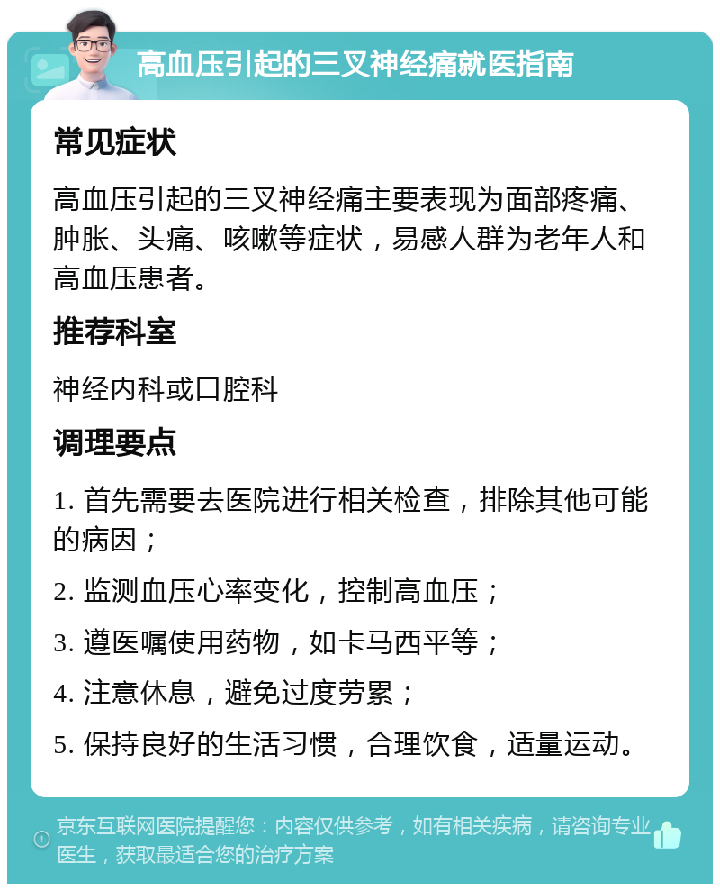 高血压引起的三叉神经痛就医指南 常见症状 高血压引起的三叉神经痛主要表现为面部疼痛、肿胀、头痛、咳嗽等症状，易感人群为老年人和高血压患者。 推荐科室 神经内科或口腔科 调理要点 1. 首先需要去医院进行相关检查，排除其他可能的病因； 2. 监测血压心率变化，控制高血压； 3. 遵医嘱使用药物，如卡马西平等； 4. 注意休息，避免过度劳累； 5. 保持良好的生活习惯，合理饮食，适量运动。