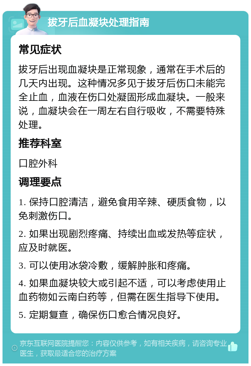 拔牙后血凝块处理指南 常见症状 拔牙后出现血凝块是正常现象，通常在手术后的几天内出现。这种情况多见于拔牙后伤口未能完全止血，血液在伤口处凝固形成血凝块。一般来说，血凝块会在一周左右自行吸收，不需要特殊处理。 推荐科室 口腔外科 调理要点 1. 保持口腔清洁，避免食用辛辣、硬质食物，以免刺激伤口。 2. 如果出现剧烈疼痛、持续出血或发热等症状，应及时就医。 3. 可以使用冰袋冷敷，缓解肿胀和疼痛。 4. 如果血凝块较大或引起不适，可以考虑使用止血药物如云南白药等，但需在医生指导下使用。 5. 定期复查，确保伤口愈合情况良好。