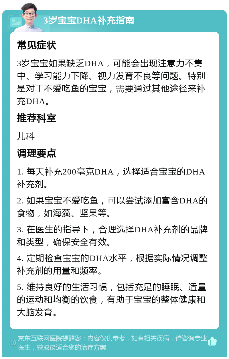 3岁宝宝DHA补充指南 常见症状 3岁宝宝如果缺乏DHA，可能会出现注意力不集中、学习能力下降、视力发育不良等问题。特别是对于不爱吃鱼的宝宝，需要通过其他途径来补充DHA。 推荐科室 儿科 调理要点 1. 每天补充200毫克DHA，选择适合宝宝的DHA补充剂。 2. 如果宝宝不爱吃鱼，可以尝试添加富含DHA的食物，如海藻、坚果等。 3. 在医生的指导下，合理选择DHA补充剂的品牌和类型，确保安全有效。 4. 定期检查宝宝的DHA水平，根据实际情况调整补充剂的用量和频率。 5. 维持良好的生活习惯，包括充足的睡眠、适量的运动和均衡的饮食，有助于宝宝的整体健康和大脑发育。