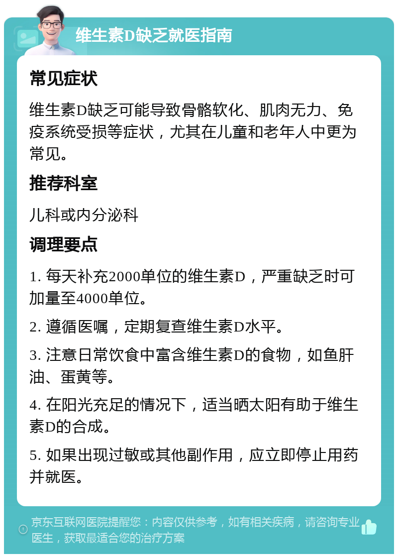 维生素D缺乏就医指南 常见症状 维生素D缺乏可能导致骨骼软化、肌肉无力、免疫系统受损等症状，尤其在儿童和老年人中更为常见。 推荐科室 儿科或内分泌科 调理要点 1. 每天补充2000单位的维生素D，严重缺乏时可加量至4000单位。 2. 遵循医嘱，定期复查维生素D水平。 3. 注意日常饮食中富含维生素D的食物，如鱼肝油、蛋黄等。 4. 在阳光充足的情况下，适当晒太阳有助于维生素D的合成。 5. 如果出现过敏或其他副作用，应立即停止用药并就医。