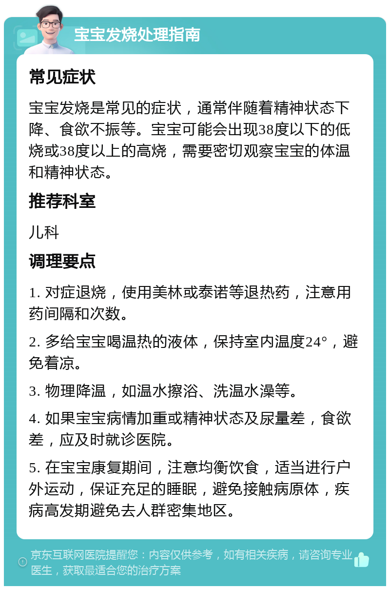 宝宝发烧处理指南 常见症状 宝宝发烧是常见的症状，通常伴随着精神状态下降、食欲不振等。宝宝可能会出现38度以下的低烧或38度以上的高烧，需要密切观察宝宝的体温和精神状态。 推荐科室 儿科 调理要点 1. 对症退烧，使用美林或泰诺等退热药，注意用药间隔和次数。 2. 多给宝宝喝温热的液体，保持室内温度24°，避免着凉。 3. 物理降温，如温水擦浴、洗温水澡等。 4. 如果宝宝病情加重或精神状态及尿量差，食欲差，应及时就诊医院。 5. 在宝宝康复期间，注意均衡饮食，适当进行户外运动，保证充足的睡眠，避免接触病原体，疾病高发期避免去人群密集地区。