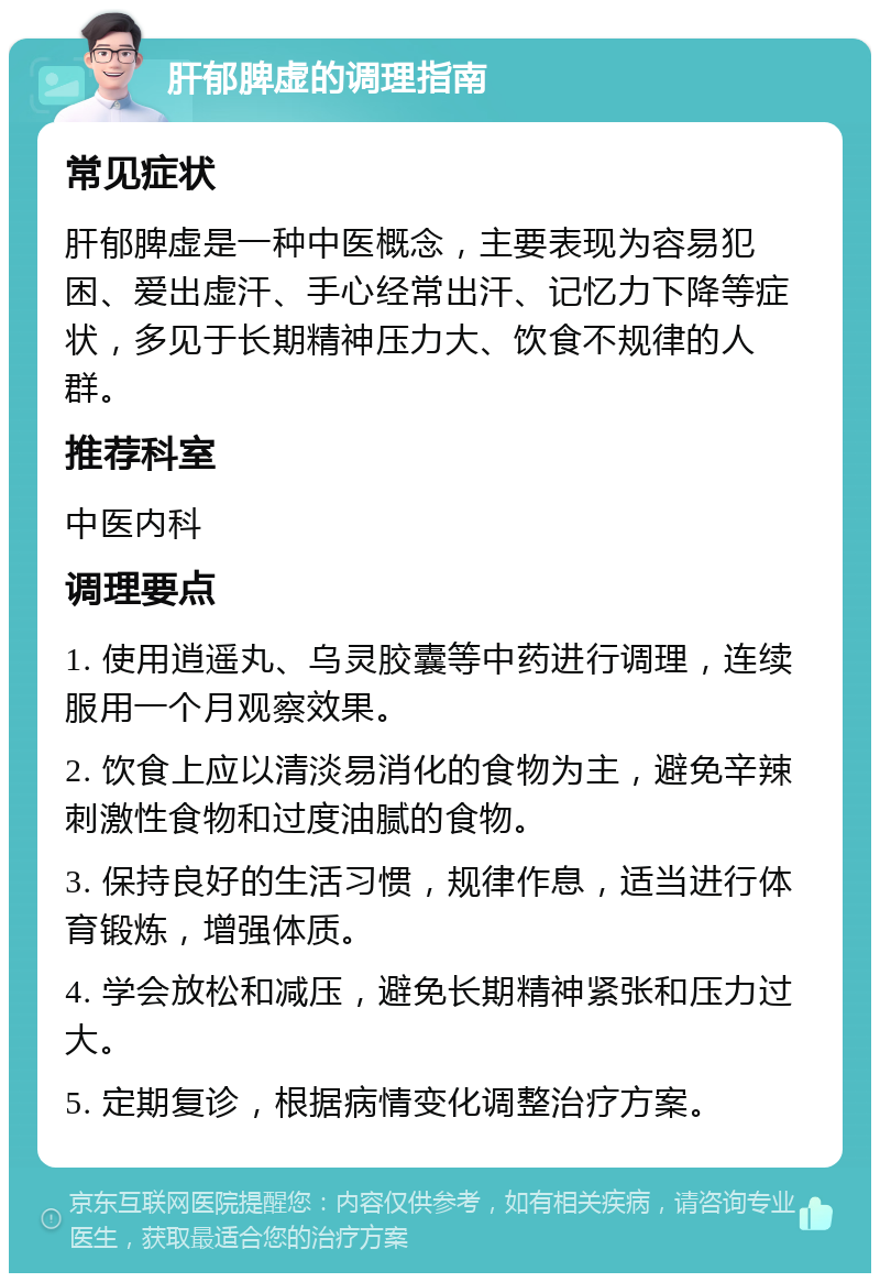 肝郁脾虚的调理指南 常见症状 肝郁脾虚是一种中医概念，主要表现为容易犯困、爱出虚汗、手心经常出汗、记忆力下降等症状，多见于长期精神压力大、饮食不规律的人群。 推荐科室 中医内科 调理要点 1. 使用逍遥丸、乌灵胶囊等中药进行调理，连续服用一个月观察效果。 2. 饮食上应以清淡易消化的食物为主，避免辛辣刺激性食物和过度油腻的食物。 3. 保持良好的生活习惯，规律作息，适当进行体育锻炼，增强体质。 4. 学会放松和减压，避免长期精神紧张和压力过大。 5. 定期复诊，根据病情变化调整治疗方案。