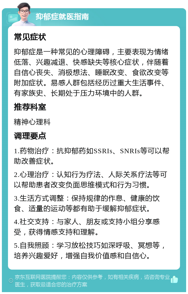 抑郁症就医指南 常见症状 抑郁症是一种常见的心理障碍，主要表现为情绪低落、兴趣减退、快感缺失等核心症状，伴随着自信心丧失、消极想法、睡眠改变、食欲改变等附加症状。易感人群包括经历过重大生活事件、有家族史、长期处于压力环境中的人群。 推荐科室 精神心理科 调理要点 1.药物治疗：抗抑郁药如SSRIs、SNRIs等可以帮助改善症状。 2.心理治疗：认知行为疗法、人际关系疗法等可以帮助患者改变负面思维模式和行为习惯。 3.生活方式调整：保持规律的作息、健康的饮食、适量的运动等都有助于缓解抑郁症状。 4.社交支持：与家人、朋友或支持小组分享感受，获得情感支持和理解。 5.自我照顾：学习放松技巧如深呼吸、冥想等，培养兴趣爱好，增强自我价值感和自信心。