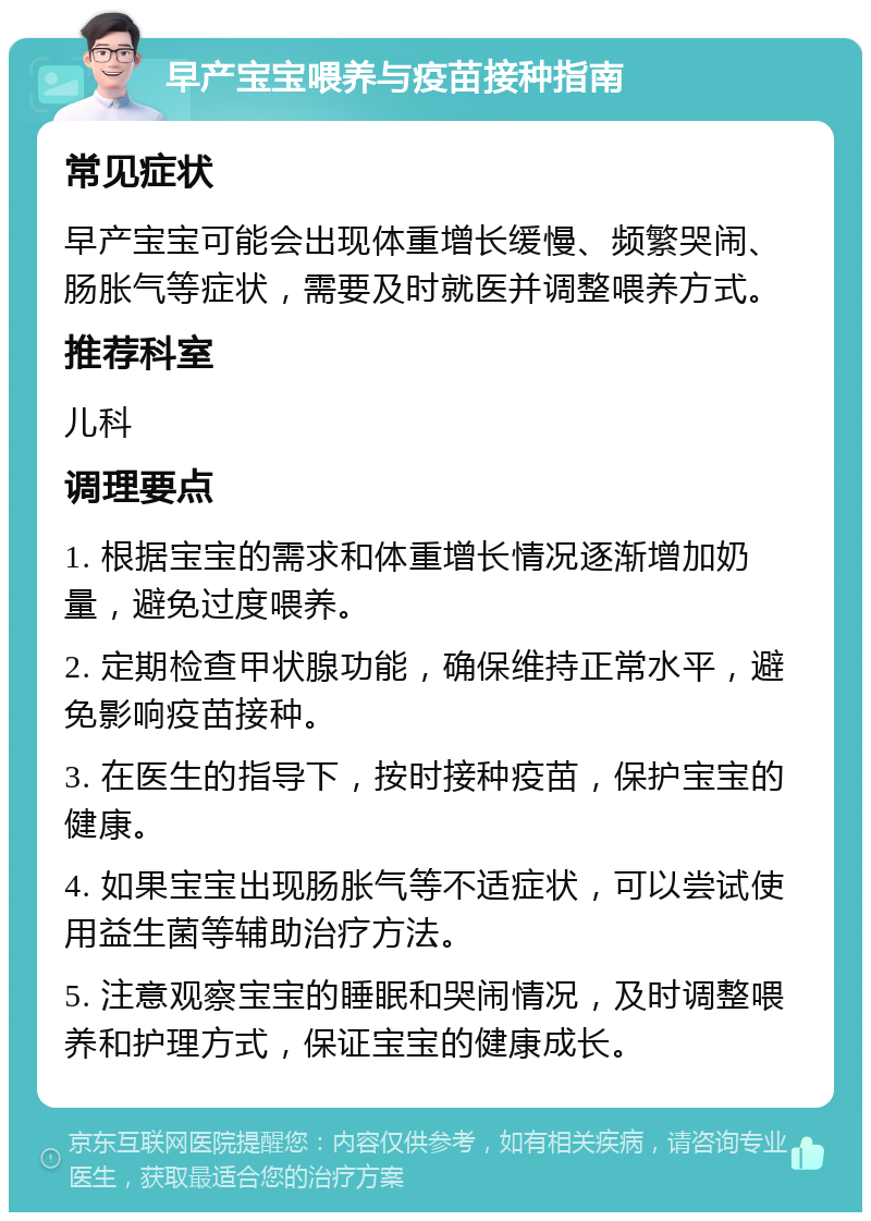 早产宝宝喂养与疫苗接种指南 常见症状 早产宝宝可能会出现体重增长缓慢、频繁哭闹、肠胀气等症状，需要及时就医并调整喂养方式。 推荐科室 儿科 调理要点 1. 根据宝宝的需求和体重增长情况逐渐增加奶量，避免过度喂养。 2. 定期检查甲状腺功能，确保维持正常水平，避免影响疫苗接种。 3. 在医生的指导下，按时接种疫苗，保护宝宝的健康。 4. 如果宝宝出现肠胀气等不适症状，可以尝试使用益生菌等辅助治疗方法。 5. 注意观察宝宝的睡眠和哭闹情况，及时调整喂养和护理方式，保证宝宝的健康成长。