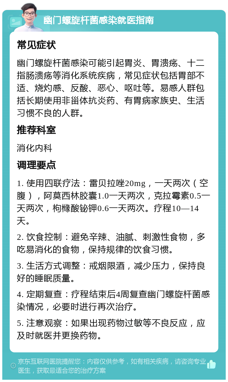 幽门螺旋杆菌感染就医指南 常见症状 幽门螺旋杆菌感染可能引起胃炎、胃溃疡、十二指肠溃疡等消化系统疾病，常见症状包括胃部不适、烧灼感、反酸、恶心、呕吐等。易感人群包括长期使用非甾体抗炎药、有胃病家族史、生活习惯不良的人群。 推荐科室 消化内科 调理要点 1. 使用四联疗法：雷贝拉唑20mg，一天两次（空腹），阿莫西林胶囊1.0一天两次，克拉霉素0.5一天两次，枸橼酸铋钾0.6一天两次。疗程10—14天。 2. 饮食控制：避免辛辣、油腻、刺激性食物，多吃易消化的食物，保持规律的饮食习惯。 3. 生活方式调整：戒烟限酒，减少压力，保持良好的睡眠质量。 4. 定期复查：疗程结束后4周复查幽门螺旋杆菌感染情况，必要时进行再次治疗。 5. 注意观察：如果出现药物过敏等不良反应，应及时就医并更换药物。