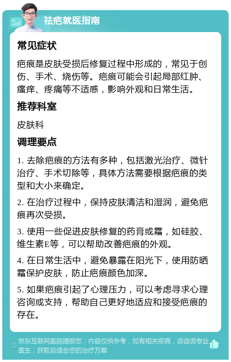 祛疤就医指南 常见症状 疤痕是皮肤受损后修复过程中形成的，常见于创伤、手术、烧伤等。疤痕可能会引起局部红肿、瘙痒、疼痛等不适感，影响外观和日常生活。 推荐科室 皮肤科 调理要点 1. 去除疤痕的方法有多种，包括激光治疗、微针治疗、手术切除等，具体方法需要根据疤痕的类型和大小来确定。 2. 在治疗过程中，保持皮肤清洁和湿润，避免疤痕再次受损。 3. 使用一些促进皮肤修复的药膏或霜，如硅胶、维生素E等，可以帮助改善疤痕的外观。 4. 在日常生活中，避免暴露在阳光下，使用防晒霜保护皮肤，防止疤痕颜色加深。 5. 如果疤痕引起了心理压力，可以考虑寻求心理咨询或支持，帮助自己更好地适应和接受疤痕的存在。