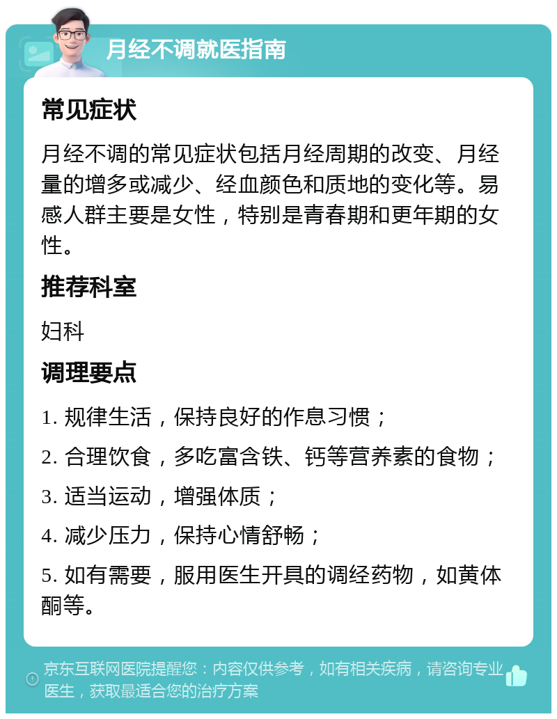 月经不调就医指南 常见症状 月经不调的常见症状包括月经周期的改变、月经量的增多或减少、经血颜色和质地的变化等。易感人群主要是女性，特别是青春期和更年期的女性。 推荐科室 妇科 调理要点 1. 规律生活，保持良好的作息习惯； 2. 合理饮食，多吃富含铁、钙等营养素的食物； 3. 适当运动，增强体质； 4. 减少压力，保持心情舒畅； 5. 如有需要，服用医生开具的调经药物，如黄体酮等。