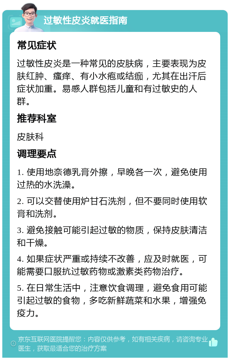 过敏性皮炎就医指南 常见症状 过敏性皮炎是一种常见的皮肤病，主要表现为皮肤红肿、瘙痒、有小水疱或结痂，尤其在出汗后症状加重。易感人群包括儿童和有过敏史的人群。 推荐科室 皮肤科 调理要点 1. 使用地奈德乳膏外擦，早晚各一次，避免使用过热的水洗澡。 2. 可以交替使用炉甘石洗剂，但不要同时使用软膏和洗剂。 3. 避免接触可能引起过敏的物质，保持皮肤清洁和干燥。 4. 如果症状严重或持续不改善，应及时就医，可能需要口服抗过敏药物或激素类药物治疗。 5. 在日常生活中，注意饮食调理，避免食用可能引起过敏的食物，多吃新鲜蔬菜和水果，增强免疫力。