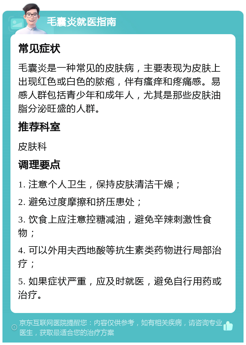 毛囊炎就医指南 常见症状 毛囊炎是一种常见的皮肤病，主要表现为皮肤上出现红色或白色的脓疱，伴有瘙痒和疼痛感。易感人群包括青少年和成年人，尤其是那些皮肤油脂分泌旺盛的人群。 推荐科室 皮肤科 调理要点 1. 注意个人卫生，保持皮肤清洁干燥； 2. 避免过度摩擦和挤压患处； 3. 饮食上应注意控糖减油，避免辛辣刺激性食物； 4. 可以外用夫西地酸等抗生素类药物进行局部治疗； 5. 如果症状严重，应及时就医，避免自行用药或治疗。