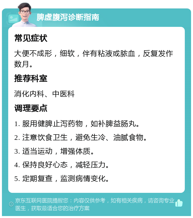 脾虚腹泻诊断指南 常见症状 大便不成形，细软，伴有粘液或脓血，反复发作数月。 推荐科室 消化内科、中医科 调理要点 1. 服用健脾止泻药物，如补脾益肠丸。 2. 注意饮食卫生，避免生冷、油腻食物。 3. 适当运动，增强体质。 4. 保持良好心态，减轻压力。 5. 定期复查，监测病情变化。
