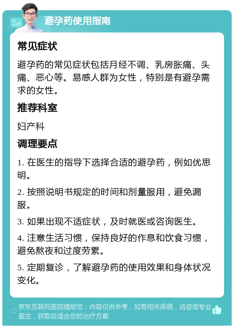 避孕药使用指南 常见症状 避孕药的常见症状包括月经不调、乳房胀痛、头痛、恶心等。易感人群为女性，特别是有避孕需求的女性。 推荐科室 妇产科 调理要点 1. 在医生的指导下选择合适的避孕药，例如优思明。 2. 按照说明书规定的时间和剂量服用，避免漏服。 3. 如果出现不适症状，及时就医或咨询医生。 4. 注意生活习惯，保持良好的作息和饮食习惯，避免熬夜和过度劳累。 5. 定期复诊，了解避孕药的使用效果和身体状况变化。