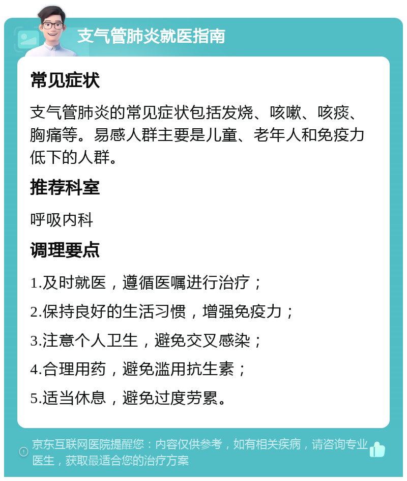 支气管肺炎就医指南 常见症状 支气管肺炎的常见症状包括发烧、咳嗽、咳痰、胸痛等。易感人群主要是儿童、老年人和免疫力低下的人群。 推荐科室 呼吸内科 调理要点 1.及时就医，遵循医嘱进行治疗； 2.保持良好的生活习惯，增强免疫力； 3.注意个人卫生，避免交叉感染； 4.合理用药，避免滥用抗生素； 5.适当休息，避免过度劳累。