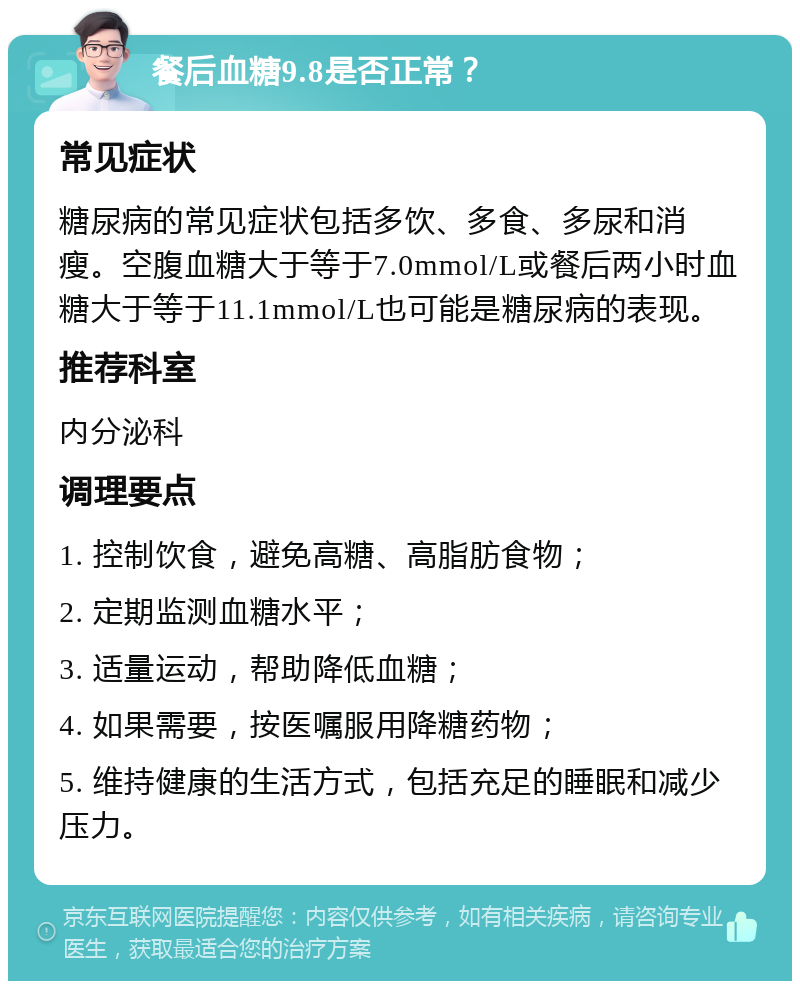 餐后血糖9.8是否正常？ 常见症状 糖尿病的常见症状包括多饮、多食、多尿和消瘦。空腹血糖大于等于7.0mmol/L或餐后两小时血糖大于等于11.1mmol/L也可能是糖尿病的表现。 推荐科室 内分泌科 调理要点 1. 控制饮食，避免高糖、高脂肪食物； 2. 定期监测血糖水平； 3. 适量运动，帮助降低血糖； 4. 如果需要，按医嘱服用降糖药物； 5. 维持健康的生活方式，包括充足的睡眠和减少压力。