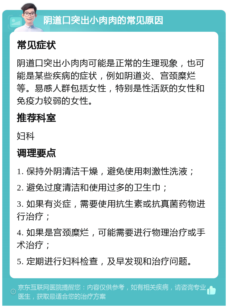 阴道口突出小肉肉的常见原因 常见症状 阴道口突出小肉肉可能是正常的生理现象，也可能是某些疾病的症状，例如阴道炎、宫颈糜烂等。易感人群包括女性，特别是性活跃的女性和免疫力较弱的女性。 推荐科室 妇科 调理要点 1. 保持外阴清洁干燥，避免使用刺激性洗液； 2. 避免过度清洁和使用过多的卫生巾； 3. 如果有炎症，需要使用抗生素或抗真菌药物进行治疗； 4. 如果是宫颈糜烂，可能需要进行物理治疗或手术治疗； 5. 定期进行妇科检查，及早发现和治疗问题。