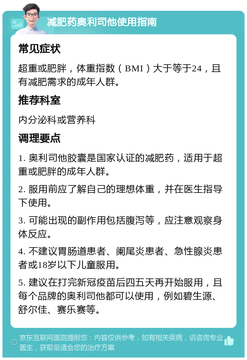 减肥药奥利司他使用指南 常见症状 超重或肥胖，体重指数（BMI）大于等于24，且有减肥需求的成年人群。 推荐科室 内分泌科或营养科 调理要点 1. 奥利司他胶囊是国家认证的减肥药，适用于超重或肥胖的成年人群。 2. 服用前应了解自己的理想体重，并在医生指导下使用。 3. 可能出现的副作用包括腹泻等，应注意观察身体反应。 4. 不建议胃肠道患者、阑尾炎患者、急性腺炎患者或18岁以下儿童服用。 5. 建议在打完新冠疫苗后四五天再开始服用，且每个品牌的奥利司他都可以使用，例如碧生源、舒尔佳、赛乐赛等。