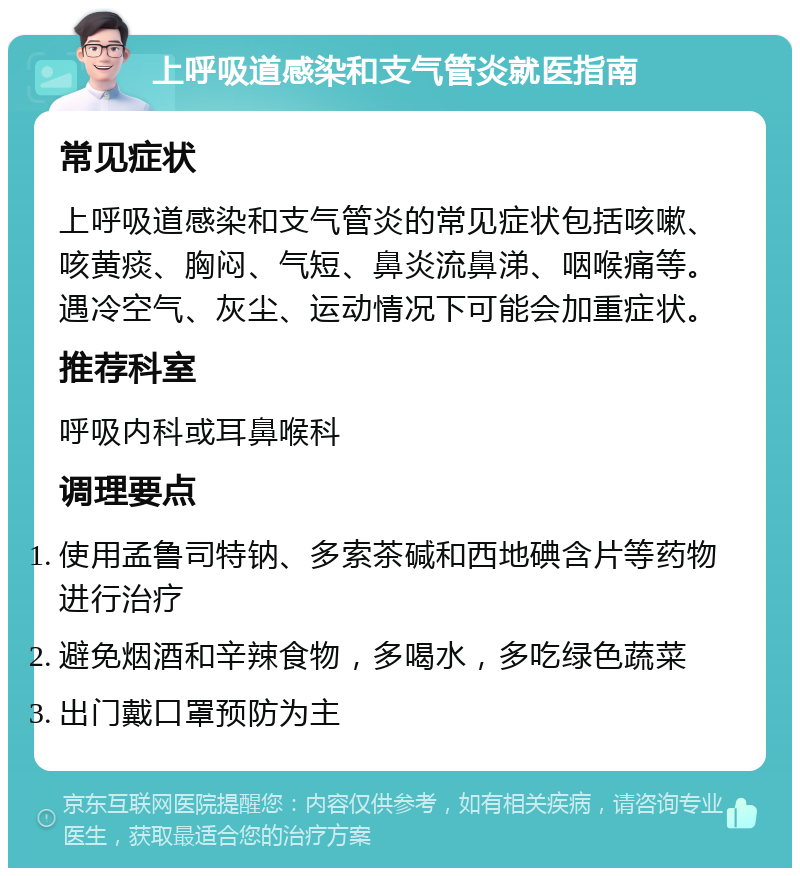 上呼吸道感染和支气管炎就医指南 常见症状 上呼吸道感染和支气管炎的常见症状包括咳嗽、咳黄痰、胸闷、气短、鼻炎流鼻涕、咽喉痛等。遇冷空气、灰尘、运动情况下可能会加重症状。 推荐科室 呼吸内科或耳鼻喉科 调理要点 使用孟鲁司特钠、多索茶碱和西地碘含片等药物进行治疗 避免烟酒和辛辣食物，多喝水，多吃绿色蔬菜 出门戴口罩预防为主