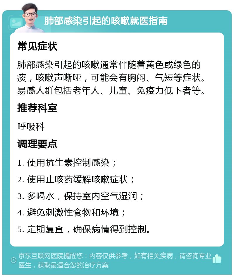 肺部感染引起的咳嗽就医指南 常见症状 肺部感染引起的咳嗽通常伴随着黄色或绿色的痰，咳嗽声嘶哑，可能会有胸闷、气短等症状。易感人群包括老年人、儿童、免疫力低下者等。 推荐科室 呼吸科 调理要点 1. 使用抗生素控制感染； 2. 使用止咳药缓解咳嗽症状； 3. 多喝水，保持室内空气湿润； 4. 避免刺激性食物和环境； 5. 定期复查，确保病情得到控制。