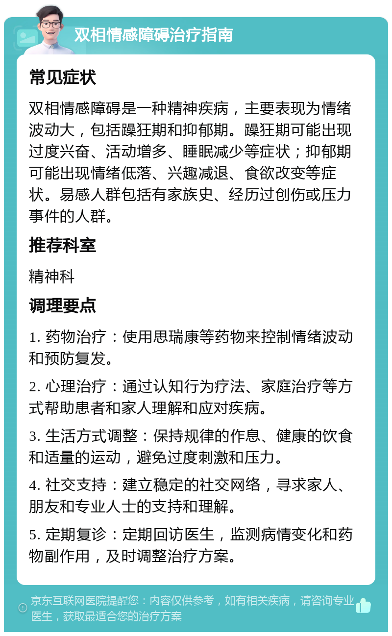 双相情感障碍治疗指南 常见症状 双相情感障碍是一种精神疾病，主要表现为情绪波动大，包括躁狂期和抑郁期。躁狂期可能出现过度兴奋、活动增多、睡眠减少等症状；抑郁期可能出现情绪低落、兴趣减退、食欲改变等症状。易感人群包括有家族史、经历过创伤或压力事件的人群。 推荐科室 精神科 调理要点 1. 药物治疗：使用思瑞康等药物来控制情绪波动和预防复发。 2. 心理治疗：通过认知行为疗法、家庭治疗等方式帮助患者和家人理解和应对疾病。 3. 生活方式调整：保持规律的作息、健康的饮食和适量的运动，避免过度刺激和压力。 4. 社交支持：建立稳定的社交网络，寻求家人、朋友和专业人士的支持和理解。 5. 定期复诊：定期回访医生，监测病情变化和药物副作用，及时调整治疗方案。