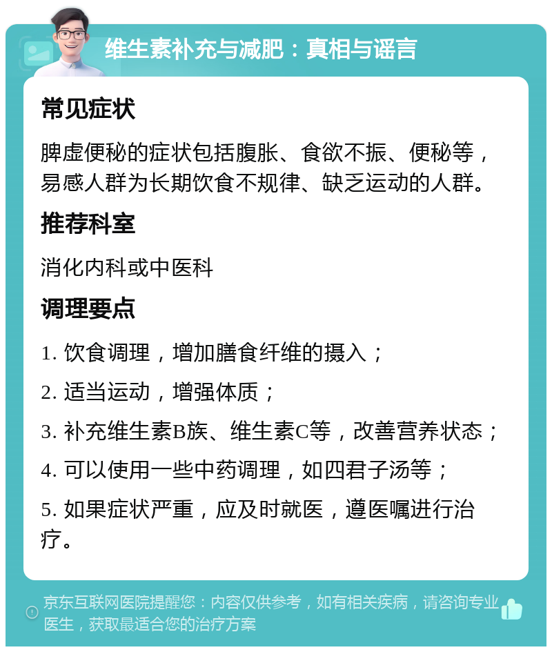 维生素补充与减肥：真相与谣言 常见症状 脾虚便秘的症状包括腹胀、食欲不振、便秘等，易感人群为长期饮食不规律、缺乏运动的人群。 推荐科室 消化内科或中医科 调理要点 1. 饮食调理，增加膳食纤维的摄入； 2. 适当运动，增强体质； 3. 补充维生素B族、维生素C等，改善营养状态； 4. 可以使用一些中药调理，如四君子汤等； 5. 如果症状严重，应及时就医，遵医嘱进行治疗。