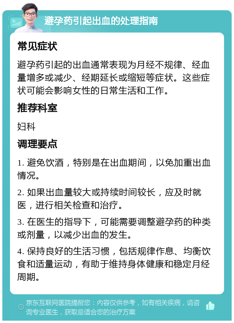 避孕药引起出血的处理指南 常见症状 避孕药引起的出血通常表现为月经不规律、经血量增多或减少、经期延长或缩短等症状。这些症状可能会影响女性的日常生活和工作。 推荐科室 妇科 调理要点 1. 避免饮酒，特别是在出血期间，以免加重出血情况。 2. 如果出血量较大或持续时间较长，应及时就医，进行相关检查和治疗。 3. 在医生的指导下，可能需要调整避孕药的种类或剂量，以减少出血的发生。 4. 保持良好的生活习惯，包括规律作息、均衡饮食和适量运动，有助于维持身体健康和稳定月经周期。