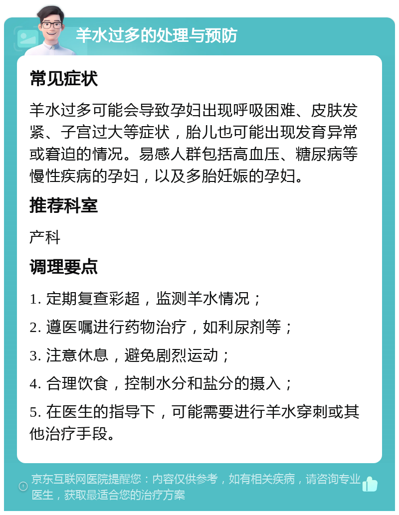 羊水过多的处理与预防 常见症状 羊水过多可能会导致孕妇出现呼吸困难、皮肤发紧、子宫过大等症状，胎儿也可能出现发育异常或窘迫的情况。易感人群包括高血压、糖尿病等慢性疾病的孕妇，以及多胎妊娠的孕妇。 推荐科室 产科 调理要点 1. 定期复查彩超，监测羊水情况； 2. 遵医嘱进行药物治疗，如利尿剂等； 3. 注意休息，避免剧烈运动； 4. 合理饮食，控制水分和盐分的摄入； 5. 在医生的指导下，可能需要进行羊水穿刺或其他治疗手段。