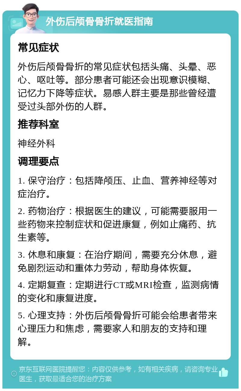 外伤后颅骨骨折就医指南 常见症状 外伤后颅骨骨折的常见症状包括头痛、头晕、恶心、呕吐等。部分患者可能还会出现意识模糊、记忆力下降等症状。易感人群主要是那些曾经遭受过头部外伤的人群。 推荐科室 神经外科 调理要点 1. 保守治疗：包括降颅压、止血、营养神经等对症治疗。 2. 药物治疗：根据医生的建议，可能需要服用一些药物来控制症状和促进康复，例如止痛药、抗生素等。 3. 休息和康复：在治疗期间，需要充分休息，避免剧烈运动和重体力劳动，帮助身体恢复。 4. 定期复查：定期进行CT或MRI检查，监测病情的变化和康复进度。 5. 心理支持：外伤后颅骨骨折可能会给患者带来心理压力和焦虑，需要家人和朋友的支持和理解。