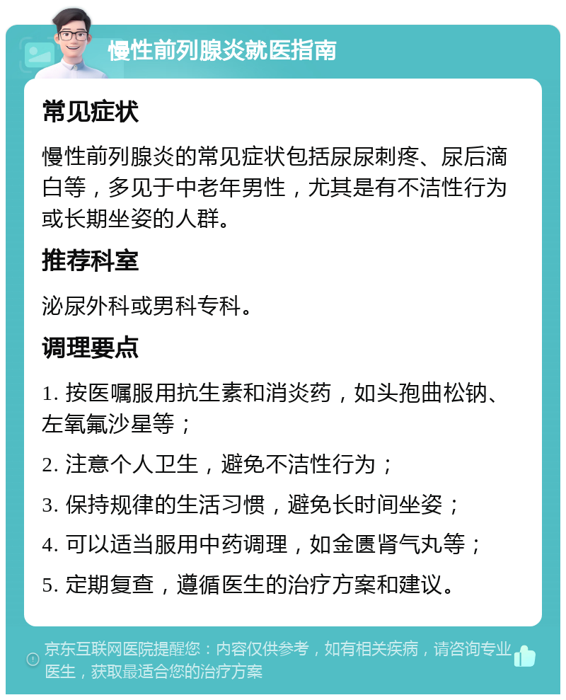 慢性前列腺炎就医指南 常见症状 慢性前列腺炎的常见症状包括尿尿刺疼、尿后滴白等，多见于中老年男性，尤其是有不洁性行为或长期坐姿的人群。 推荐科室 泌尿外科或男科专科。 调理要点 1. 按医嘱服用抗生素和消炎药，如头孢曲松钠、左氧氟沙星等； 2. 注意个人卫生，避免不洁性行为； 3. 保持规律的生活习惯，避免长时间坐姿； 4. 可以适当服用中药调理，如金匮肾气丸等； 5. 定期复查，遵循医生的治疗方案和建议。