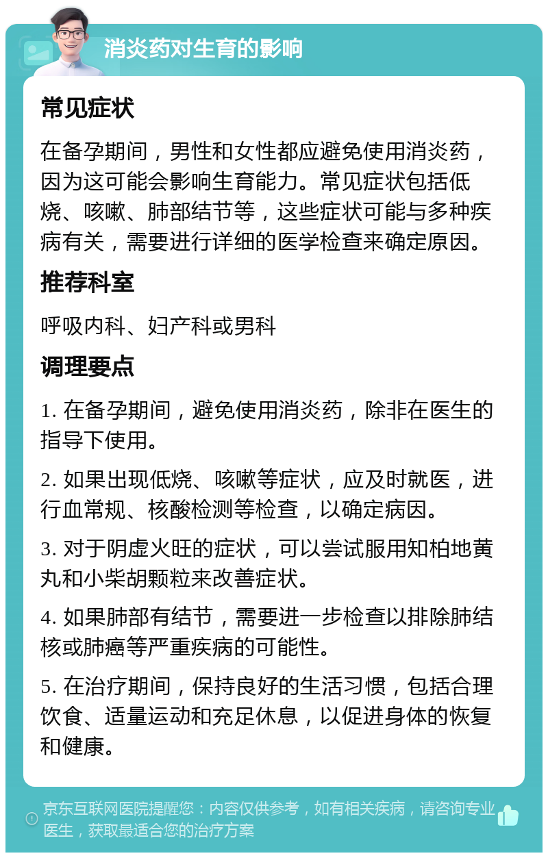 消炎药对生育的影响 常见症状 在备孕期间，男性和女性都应避免使用消炎药，因为这可能会影响生育能力。常见症状包括低烧、咳嗽、肺部结节等，这些症状可能与多种疾病有关，需要进行详细的医学检查来确定原因。 推荐科室 呼吸内科、妇产科或男科 调理要点 1. 在备孕期间，避免使用消炎药，除非在医生的指导下使用。 2. 如果出现低烧、咳嗽等症状，应及时就医，进行血常规、核酸检测等检查，以确定病因。 3. 对于阴虚火旺的症状，可以尝试服用知柏地黄丸和小柴胡颗粒来改善症状。 4. 如果肺部有结节，需要进一步检查以排除肺结核或肺癌等严重疾病的可能性。 5. 在治疗期间，保持良好的生活习惯，包括合理饮食、适量运动和充足休息，以促进身体的恢复和健康。