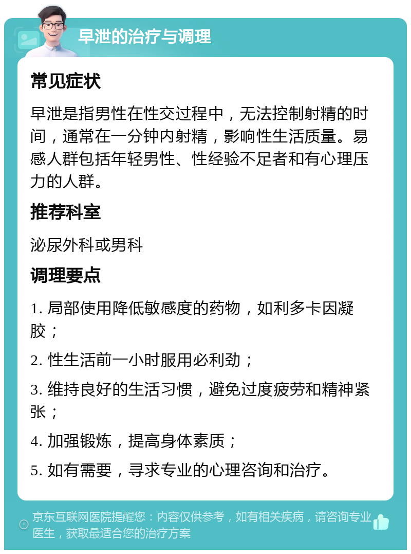 早泄的治疗与调理 常见症状 早泄是指男性在性交过程中，无法控制射精的时间，通常在一分钟内射精，影响性生活质量。易感人群包括年轻男性、性经验不足者和有心理压力的人群。 推荐科室 泌尿外科或男科 调理要点 1. 局部使用降低敏感度的药物，如利多卡因凝胶； 2. 性生活前一小时服用必利劲； 3. 维持良好的生活习惯，避免过度疲劳和精神紧张； 4. 加强锻炼，提高身体素质； 5. 如有需要，寻求专业的心理咨询和治疗。