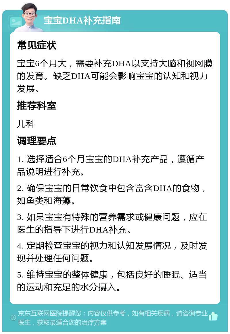 宝宝DHA补充指南 常见症状 宝宝6个月大，需要补充DHA以支持大脑和视网膜的发育。缺乏DHA可能会影响宝宝的认知和视力发展。 推荐科室 儿科 调理要点 1. 选择适合6个月宝宝的DHA补充产品，遵循产品说明进行补充。 2. 确保宝宝的日常饮食中包含富含DHA的食物，如鱼类和海藻。 3. 如果宝宝有特殊的营养需求或健康问题，应在医生的指导下进行DHA补充。 4. 定期检查宝宝的视力和认知发展情况，及时发现并处理任何问题。 5. 维持宝宝的整体健康，包括良好的睡眠、适当的运动和充足的水分摄入。